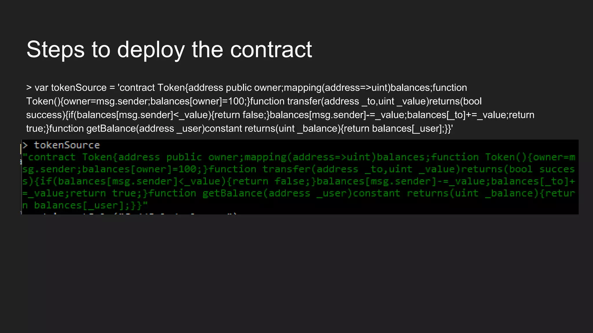 Steps to deploy the contract
> var tokenSource = 'contract Token{address public owner;mapping(address=>uint)balances;function
Token(){owner=msg.sender;balances[owner]=100;}function transfer(address _to,uint _value)returns(bool
success){if(balances[msg.sender]<_value){return false;}balances[msg.sender]-=_value;balances[_to]+=_value;return
true;}function getBalance(address _user)constant returns(uint _balance){return balances[_user];}}'
 