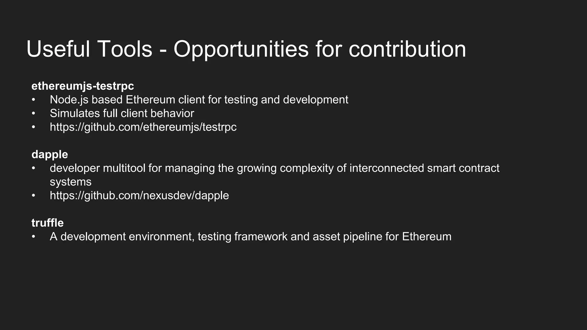 Useful Tools - Opportunities for contribution
ethereumjs-testrpc
• Node.js based Ethereum client for testing and development
• Simulates full client behavior
• https://github.com/ethereumjs/testrpc
dapple
• developer multitool for managing the growing complexity of interconnected smart contract
systems
• https://github.com/nexusdev/dapple
truffle
• A development environment, testing framework and asset pipeline for Ethereum
 