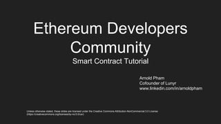 Ethereum Developers
Community
Smart Contract Tutorial
Arnold Pham
Cofounder of Lunyr
www.linkedin.com/in/arnoldpham
Unless otherwise stated, these slides are licensed under the Creative Commons Attribution-NonCommercial 3.0 License
(https://creativecommons.org/licenses/by-nc/3.0/us/)
 