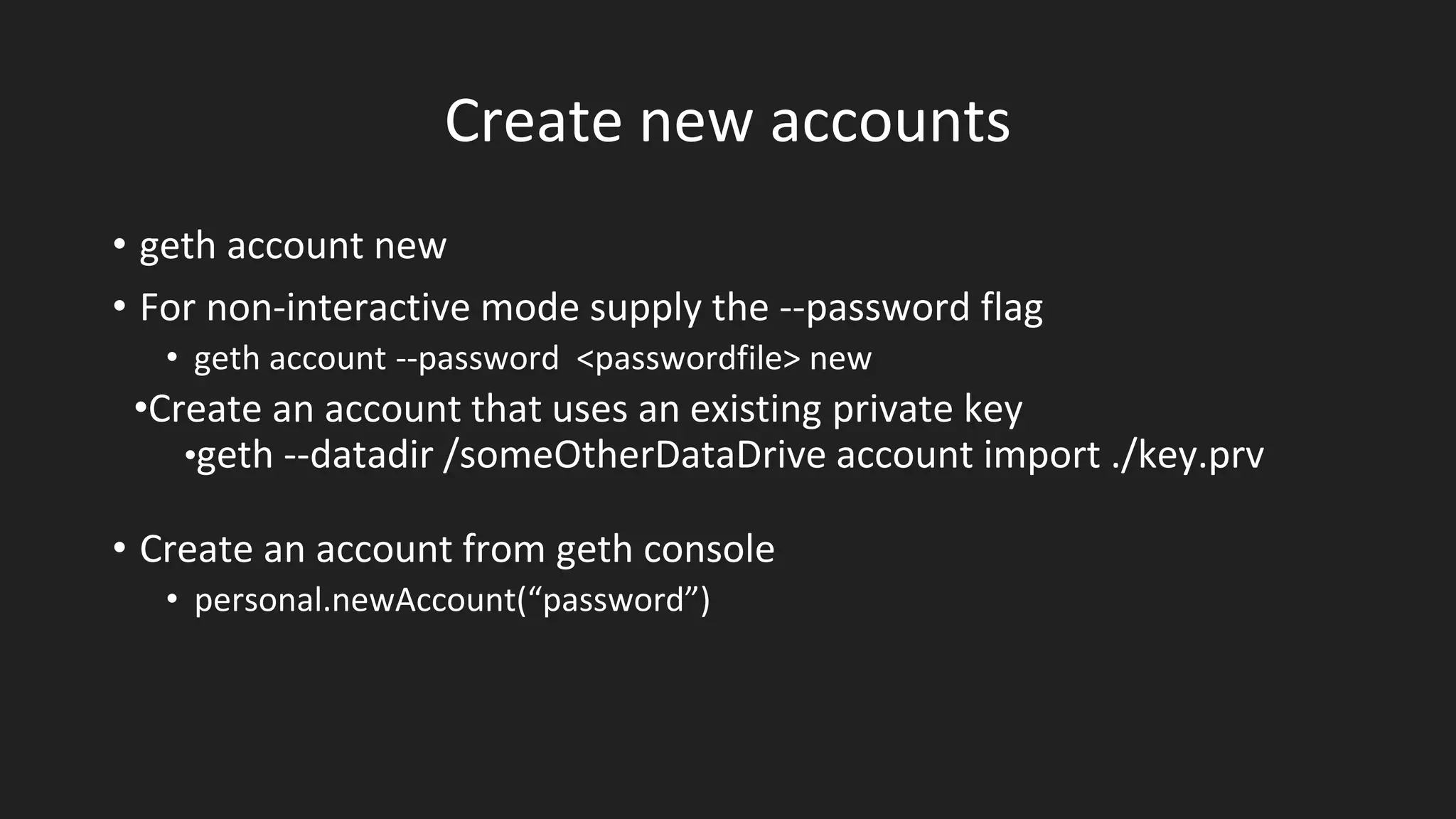 Create new accounts
• geth account new
• For non-interactive mode supply the --password flag
• geth account --password <passwordfile> new
•Create an account that uses an existing private key
•geth --datadir /someOtherDataDrive account import ./key.prv
• Create an account from geth console
• personal.newAccount(“password”)
 