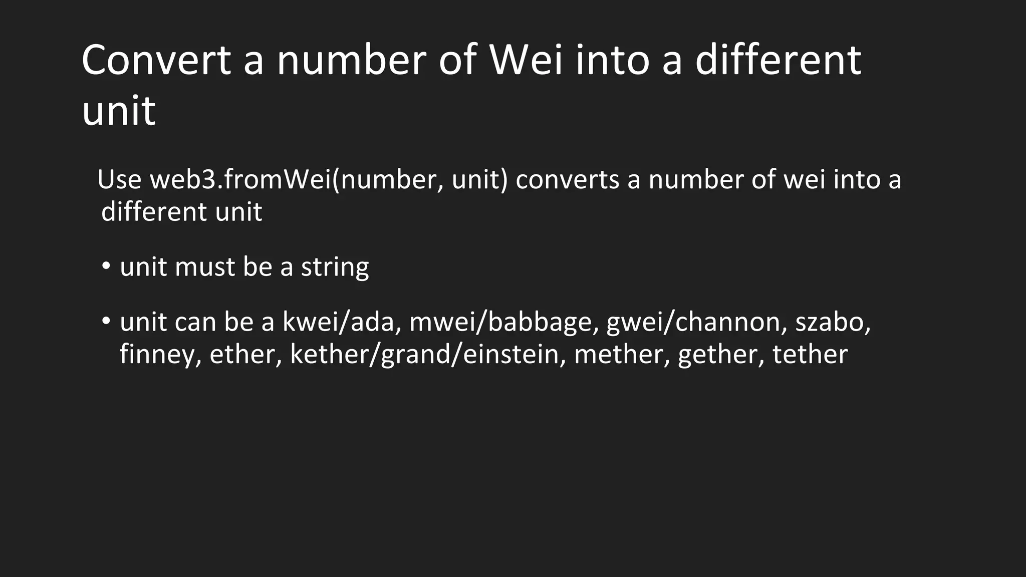 Convert a number of Wei into a different
unit
Use web3.fromWei(number, unit) converts a number of wei into a
different unit
• unit must be a string
• unit can be a kwei/ada, mwei/babbage, gwei/channon, szabo,
finney, ether, kether/grand/einstein, mether, gether, tether
 