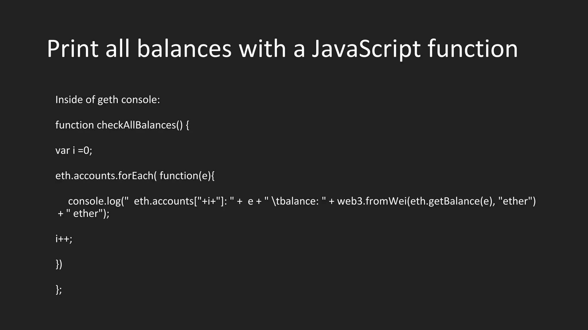 Print all balances with a JavaScript function
Inside of geth console:
function checkAllBalances() {
var i =0;
eth.accounts.forEach( function(e){
console.log(" eth.accounts["+i+"]: " + e + " tbalance: " + web3.fromWei(eth.getBalance(e), "ether")
+ " ether");
i++;
})
};
 