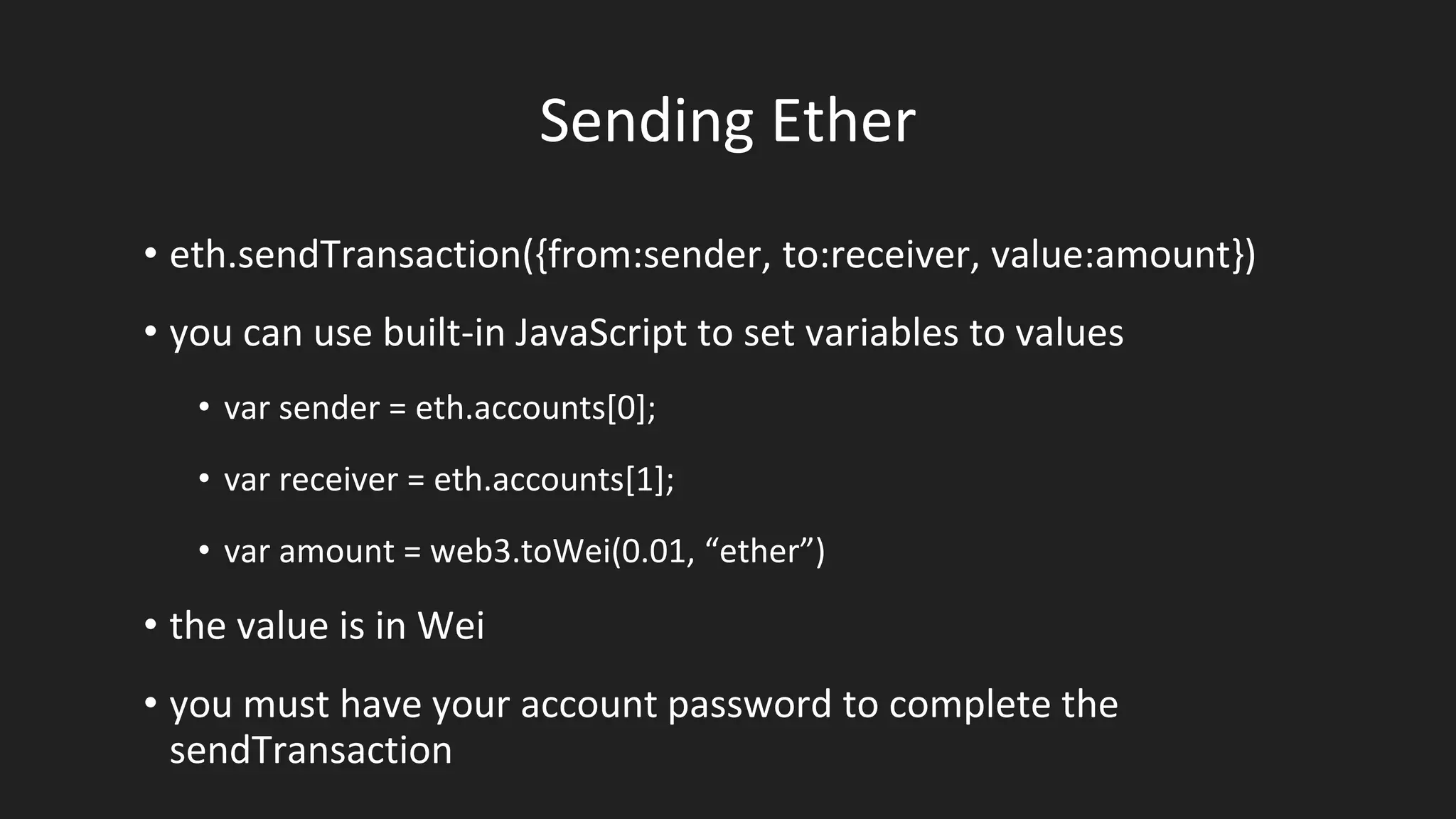 Sending Ether
• eth.sendTransaction({from:sender, to:receiver, value:amount})
• you can use built-in JavaScript to set variables to values
• var sender = eth.accounts[0];
• var receiver = eth.accounts[1];
• var amount = web3.toWei(0.01, “ether”)
• the value is in Wei
• you must have your account password to complete the
sendTransaction
 