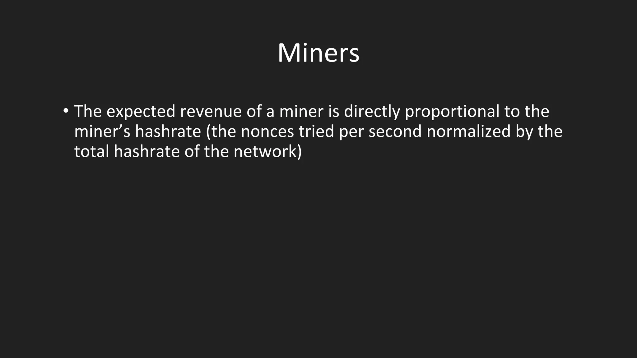 Miners
• The expected revenue of a miner is directly proportional to the
miner’s hashrate (the nonces tried per second normalized by the
total hashrate of the network)
 