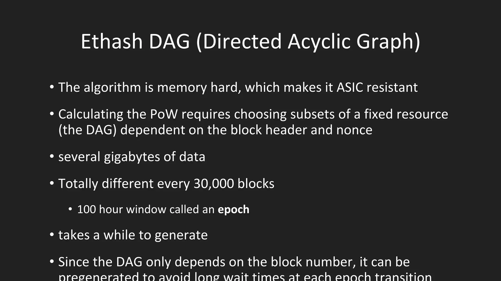 Ethash DAG (Directed Acyclic Graph)
• The algorithm is memory hard, which makes it ASIC resistant
• Calculating the PoW requires choosing subsets of a fixed resource
(the DAG) dependent on the block header and nonce
• several gigabytes of data
• Totally different every 30,000 blocks
• 100 hour window called an epoch
• takes a while to generate
• Since the DAG only depends on the block number, it can be
 