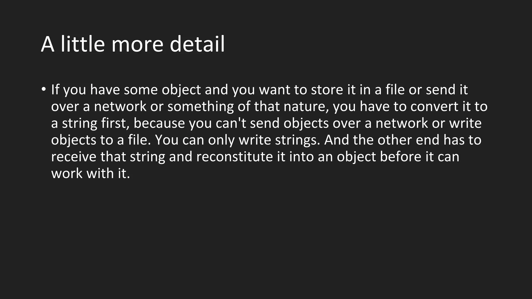 A little more detail
• If you have some object and you want to store it in a file or send it
over a network or something of that nature, you have to convert it to
a string first, because you can't send objects over a network or write
objects to a file. You can only write strings. And the other end has to
receive that string and reconstitute it into an object before it can
work with it.
 