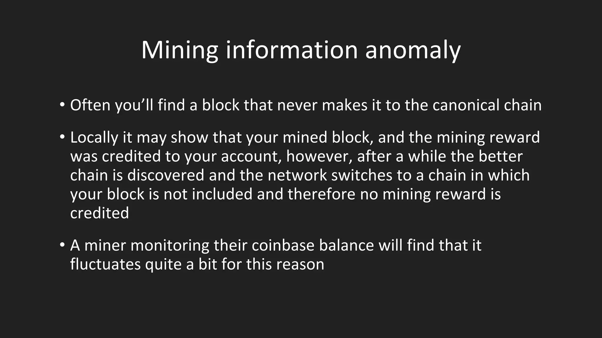 Mining information anomaly
• Often you’ll find a block that never makes it to the canonical chain
• Locally it may show that your mined block, and the mining reward
was credited to your account, however, after a while the better
chain is discovered and the network switches to a chain in which
your block is not included and therefore no mining reward is
credited
• A miner monitoring their coinbase balance will find that it
fluctuates quite a bit for this reason
 