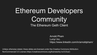 Ethereum Developers
Community
The Ethereum Geth Client
Arnold Pham
Lunyr Inc.
https://www.linkedin.com/in/arnoldpham/
Unless otherwise stated, these slides are licensed under the Creative Commons Attribution-
NonCommercial 3.0 License (https://creativecommons.org/licenses/by-nc/3.0/us/)
 