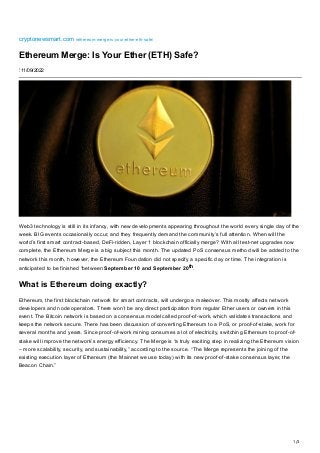 1/3
cryptonewsmart.com
/ethereum-merge-is-your-ether-eth-safe/
Ethereum Merge: Is Your Ether (ETH) Safe?
⋮ 11/09/2022
Web3 technology is still in its infancy, with new developments appearing throughout the world every single day of the
week. BIG events occasionally occur, and they frequently demand the community’s full attention. When will the
world’s first smart contract-based, DeFi-ridden, Layer 1 blockchain officially merge? With all test-net upgrades now
complete, the Ethereum Merge is a big subject this month. The updated PoS consensus method will be added to the
network this month, however, the Ethereum Foundation did not specify a specific day or time. The integration is
anticipated to be finished “between September 10 and September 20th.
What is Ethereum doing exactly?
Ethereum, the first blockchain network for smart contracts, will undergo a makeover. This mostly affects network
developers and node operators. There won’t be any direct participation from regular Ether users or owners in this
event. The Bitcoin network is based on a consensus model called proof-of-work, which validates transactions and
keeps the network secure. There has been discussion of converting Ethereum to a PoS, or proof-of-stake, work for
several months and years. Since proof-of-work mining consumes a lot of electricity, switching Ethereum to proof-of-
stake will improve the network’s energy efficiency. The Merge is “a truly exciting step in realizing the Ethereum vision
– more scalability, security, and sustainability,” according to the source. “The Merge represents the joining of the
existing execution layer of Ethereum (the Mainnet we use today) with its new proof-of-stake consensus layer, the
Beacon Chain.”
 