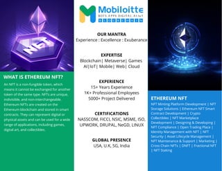 ETHEREUM NFT
WHAT IS ETHEREUM NFT?
An NFT is a non-fungible token, which
means it cannot be exchanged for another
token of the same type. NFTs are unique,
indivisible, and non-interchangeable.
Ethereum NFTs are created on the
Ethereum blockchain and stored in smart
contracts. They can represent digital or
physical assets and can be used for a wide
range of applications, including games,
digital art, and collectibles.
NFT Minting Platform Development | NFT
Storage Solutions | Ethereum NFT Smart
Contract Development | Crypto
Collectibles | NFT Marketplace
Development | Designing & Developing |
NFT Compliance | Open Trading Place |
Identity Management with NFT | NFT
Security | Asset Lifecycle Management |
NFT Maintenance & Support | Marketing |
Cross Chain NFTs | DNFT | Fractional NFT
| NFT Staking
OUR MANTRA
Experience : Excellence : Exuberance
EXPERTISE
Blockchain| Metaverse| Games
AI|IoT| Mobile| Web| Cloud
EXPERIENCE
15+ Years Experience
1K+ Professional Employees
5000+ Project Delivered
CERTIFICATIONS
NASSCOM, FICCI, NSIC, MSME, ISO,
UPWORK, DRUPAL, NeGD, LINUX
GLOBAL PRESENCE
USA, U.K, SG, India
 