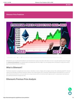 11/9/22, 2:24 PM Ethereum Price Prediction 2022 to 2025
https://bitcoinatmsupportus.org/ethereum-price-prediction/ 1/4
  
Ethereum Price Prediction
September 5, 2022 Post Ethereum, Ethereum Cryptocurrency, Ethereum Price Prediction, Ethereum Price Prediction 2022 to 2025
With Ethereum, you can understand the additional value and potential of a cryptocurrency that’s unlike. Bitcoin, Lite coin, or any other payment protocol. This guide
lists Ethereum price prediction from reputable experts and analysts who share their insights. First, we are going to discuss the Ethereum concept and its technol-
ogy, then we will discuss the future of Ethereum.
What is Ethereum?
The Ethereum blockchain is compatible with smart contracts. Unlike Bitcoin, Litecoin, or Ripple, which are digital currencies. Ether, additionally called ETH, is the local
cryptocurrency that powers the Ethereum blockchain. Ethereum uses a supercomputer built on a blockchain called the Ethereum Virtual Machine to run smart con-
tracts. Ethereum price predictions can be very high since its unique structure and first of its kind can lead to high prices, with . So many investors and industry ex-
perts believing that Ethereum will grow over time.
Ethereum’s Previous Price Analysis

 