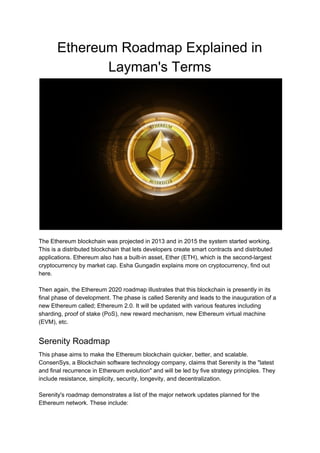 Ethereum Roadmap Explained in
Layman's Terms
The Ethereum blockchain was projected in 2013 and in 2015 the system started working.
This is a distributed blockchain that lets developers create smart contracts and distributed
applications. Ethereum also has a built-in asset, Ether (ETH), which is the second-largest
cryptocurrency by market cap. Esha Gungadin explains more on cryptocurrency, find out
here.
Then again, the Ethereum 2020 roadmap illustrates that this blockchain is presently in its
final phase of development. The phase is called Serenity and leads to the inauguration of a
new Ethereum called; Ethereum 2.0. It will be updated with various features including
sharding, proof of stake (PoS), new reward mechanism, new Ethereum virtual machine
(EVM), etc.
Serenity Roadmap
This phase aims to make the Ethereum blockchain quicker, better, and scalable.
ConsenSys, a Blockchain software technology company, claims that Serenity is the "latest
and final recurrence in Ethereum evolution" and will be led by five strategy principles. They
include resistance, simplicity, security, longevity, and decentralization.
Serenity's roadmap demonstrates a list of the major network updates planned for the
Ethereum network. These include:
 