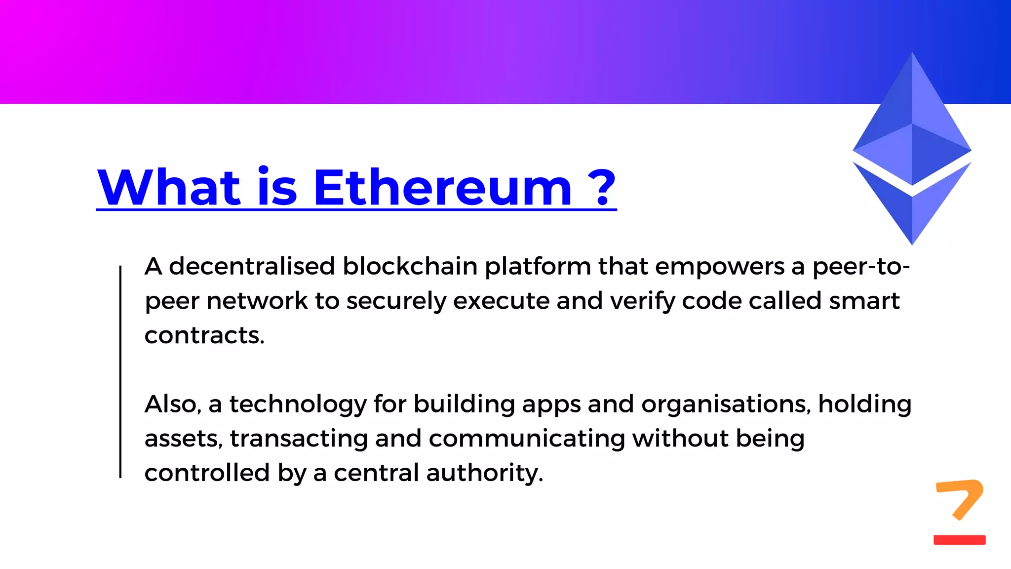 What is Ethereum ?
A decentralised blockchain platform that empowers a peer-to-
peer network to securely execute and verify code called smart
contracts.
Also, a technology for building apps and organisations, holding
assets, transacting and communicating without being
controlled by a central authority.
 