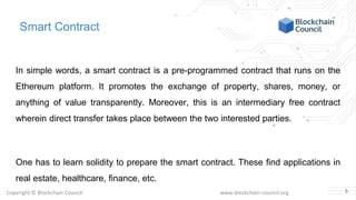 Copyright © Blockchain Council www.blockchain-council.org
Smart Contract
In simple words, a smart contract is a pre-programmed contract that runs on the
Ethereum platform. It promotes the exchange of property, shares, money, or
anything of value transparently. Moreover, this is an intermediary free contract
wherein direct transfer takes place between the two interested parties.
One has to learn solidity to prepare the smart contract. These find applications in
real estate, healthcare, finance, etc.
5
 