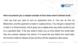 Copyright © Blockchain Council www.blockchain-council.org
Here we present you a simple example of how does smart contract work:
Let's say that you want to rent an apartment from A. You can do this via
Blockchain, and the payment is made in cryptocurrency. You will get a receipt that
is held in a virtual contract, and A gives you a digital entry key which comes to you
on a specified date. If the key doesn't reach you on time before the rental date,
then the contract releases the refund. If A sends the key before the rental date,
the function holds its release of key and fee until the respective date arises.
6
 