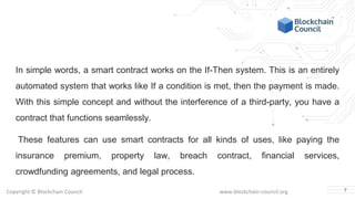 Copyright © Blockchain Council www.blockchain-council.org
In simple words, a smart contract works on the If-Then system. This is an entirely
automated system that works like If a condition is met, then the payment is made.
With this simple concept and without the interference of a third-party, you have a
contract that functions seamlessly.
These features can use smart contracts for all kinds of uses, like paying the
insurance premium, property law, breach contract, financial services,
crowdfunding agreements, and legal process.
7
 