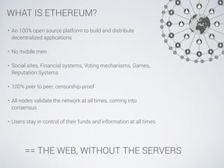 WHAT IS ETHEREUM? 
• An 100% open source platform to build and distribute 
decentralized applications 
! 
• No middle men ...