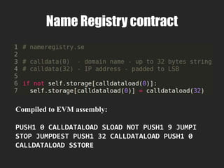 Control Flow
Hex Mnemonic δ α Description
00 STOP 0 0 Halts execution
56 JUMP 1 0 Alter the program counter
57 JUMPI 2 0 Conditionally alter the program counter
58 PC 0 1 Get the program counter
5B JUMPDEST 0 0 Mark a valid destination for jumps. This operation has no
effect on machine state during execution
 