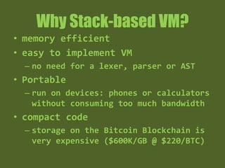 Why Stack-based VM?
• memory efficient
• easy to implement VM
– no need for a lexer, parser or AST
• Portable
– run on devices: phones or calculators
without consuming too much bandwidth
• compact code
– storage on the Bitcoin Blockchain is
very expensive ($600K/GB @ $220/BTC)
 