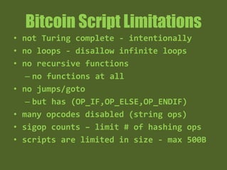 Bitcoin Script Limitations
• deterministic, but not Turing complete
- intentionally
• no loops - disallow infinite loops
• no recursive functions
– no functions at all
• no jumps/goto
– but has (OP_IF,OP_ELSE,OP_ENDIF)
• many opcodes disabled (string ops)
• sigop counts – limit # of hashing ops
• scripts are limited in size - max 500B
 