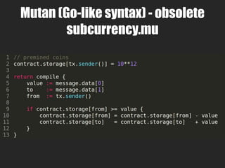 LLL (triple L)
• Lisp-like Low-level Language
• (*.lll)
• Used mostly for compilers & tools
• LISP-flavored EVM “MacroAssembly”
• S-expressions of opcodes
• Unlike EVM Assembly
– no need to manage stack
– no need to manage jumps & jump dest labels
• Can test & generate LLL from Clojure
– https://github.com/drcode/clll
 
