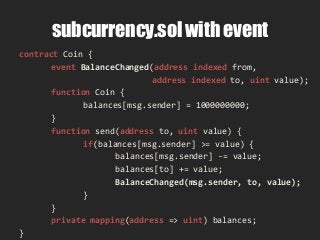 subcurrency.sol with event
contract Coin {
event BalanceChanged(address indexed from,
address indexed to, uint value);
function Coin {
balances[msg.sender] = 1000000000;
}
function send(address to, uint value) {
if(balances[msg.sender] >= value) {
balances[msg.sender] -= value;
balances[to] += value;
BalanceChanged(msg.sender, to, value);
}
}
private mapping(address => uint) balances;
}
 