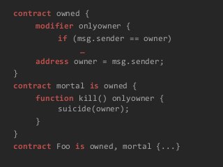 contract owned {
modifier onlyowner {
if (msg.sender == owner)
_
address owner = msg.sender;
}
contract mortal is owned {
function kill() onlyowner {
suicide(owner);
}
}
contract Foo is owned, mortal {...}
 