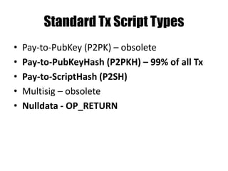 Pay to PubKeyHash - P2PKH
Stack scriptSig scriptPubKey
<sig> OP_DUP
<pubKey> OP_HASH160
<pubKey> <pubKeyHash>
<pubKey> OP_EQUALVERIFY
<sig> OP_CHECKSIG
Duplicate value on the top of the stack
 