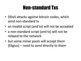Pay to PubKeyHash - P2PKH
Stack scriptSig scriptPubKey
<sig> OP_DUP
<pubKey> OP_HASH160
<pubKeyHashNew> <pubKeyHash>
<pubKey> OP_EQUALVERIFY
<sig> OP_CHECKSIG
Calculate RIPEMD160 hash:
Bitcoin address = RIPEMD160(pubKey)
 