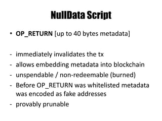Pay to PubKeyHash - P2PKH
Stack scriptSig scriptPubKey
<sig> OP_DUP
<pubKeyHash> <pubKey> OP_HASH160
<pubKeyHashNew> <pubKeyHash>
<pubKey> OP_EQUALVERIFY
<sig> OP_CHECKSIG
push constant onto the stack
 