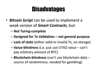 MultiSig – M out of N Tx
Stack scriptSig scriptPubKey
OP_0 2
<SigBuyer> <PubKeyBuyer>
<SigSeller> <PubKeySeller>
<PubKeyMediator>
3
OP_CHECKMULTISIG
Any 2 out of 3 can sign this Tx:
Buyer & Seller, Mediator & Buyer or Mediator & Seller
 