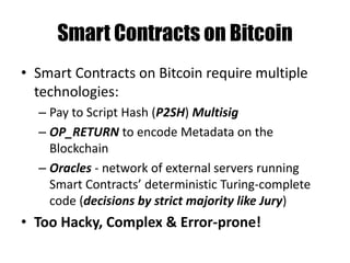 MultiSig – M out of N Tx
Stack scriptSig scriptPubKey
OP_0 2
<SigBuyer> <PubKeyBuyer>
<SigSeller> <PubKeySeller>
<PubKeyMediator>
3
<SigSeller> OP_CHECKMULTISIG
<SigBuyer>
0
Any 2 out of 3 can sign this Tx:
Buyer & Seller, Mediator & Buyer or Mediator & Seller
 