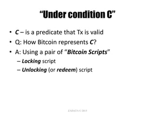 “Under condition C”
• C – is a predicate that Tx is valid
• Q: How Bitcoin represents C?
• A: Using a pair of “Bitcoin Scripts”
– Locking script
– Unlocking (or redeem) script
ZΛDΛTΛ © 2015
 
