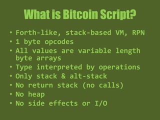 What is Bitcoin Script?
• Forth-like, stack-based VM, RPN
• 1 byte opcodes
• All values are variable length byte
arrays
• Type interpreted by operations
• Only stack & alt-stack
• No return stack (no calls)
• No heap
• Deterministic - No side effects or I/O
 