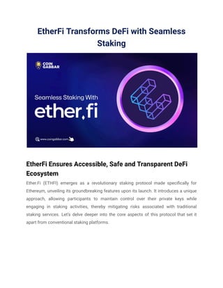 EtherFi Transforms DeFi with Seamless
Staking
EtherFi Ensures Accessible, Safe and Transparent DeFi
Ecosystem
Ether.Fi (ETHFI) emerges as a revolutionary staking protocol made specifically for
Ethereum, unveiling its groundbreaking features upon its launch. It introduces a unique
approach, allowing participants to maintain control over their private keys while
engaging in staking activities, thereby mitigating risks associated with traditional
staking services. Let’s delve deeper into the core aspects of this protocol that set it
apart from conventional staking platforms.
 