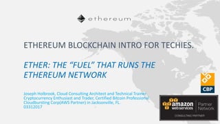 Joseph Holbrook, Cloud Consulting Architect and Technical Trainer
Cryptocurrency Enthusiast and Trader, Certified Bitcoin Professional
Cloudbursting Corp(AWS Partner) in Jacksonville, FL.
03312017
ETHEREUM BLOCKCHAIN INTRO FOR TECHIES.
ETHER: THE “FUEL” THAT RUNS THE
ETHEREUM NETWORK
 