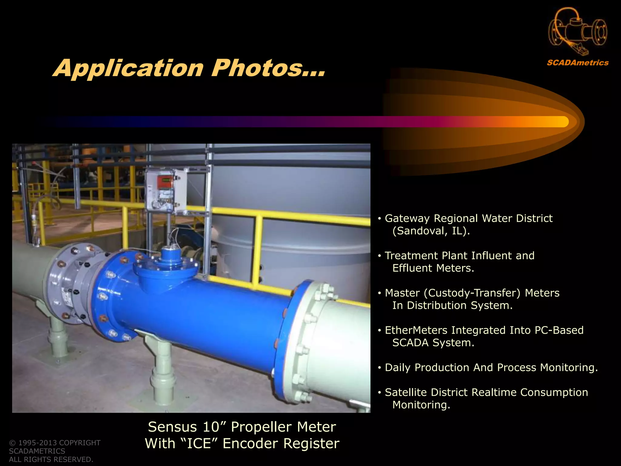 © 1995-2013 COPYRIGHT
SCADAMETRICS
ALL RIGHTS RESERVED.
Application Photos…
Sensus 10” Propeller Meter
With “ICE” Encoder Register
• Gateway Regional Water District
(Sandoval, IL).
• Treatment Plant Influent and
Effluent Meters.
• Master (Custody-Transfer) Meters
In Distribution System.
• EtherMeters Integrated Into PC-Based
SCADA System.
• Daily Production And Process Monitoring.
• Satellite District Realtime Consumption
Monitoring.
SCADAmetrics
 