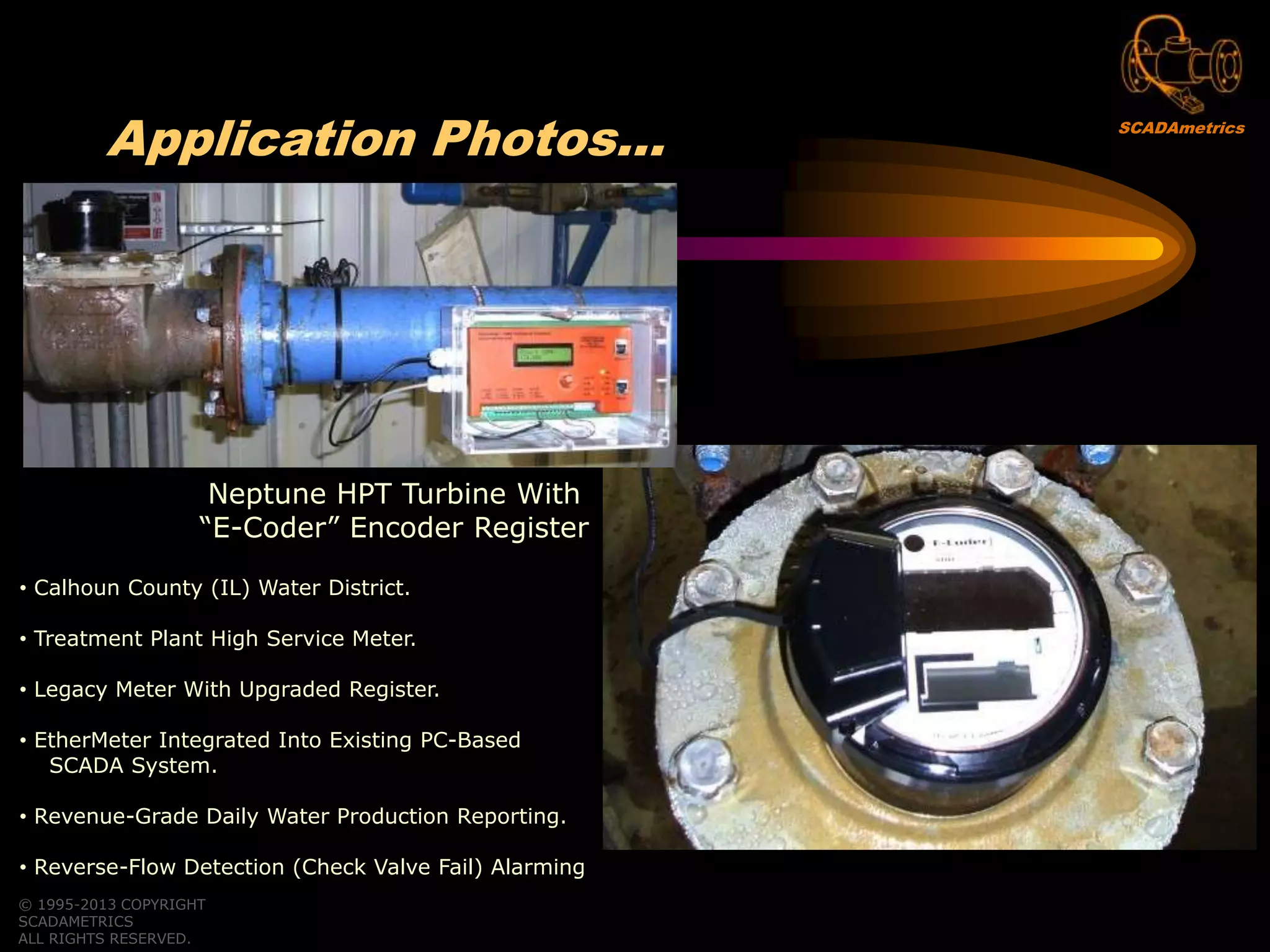 © 1995-2013 COPYRIGHT
SCADAMETRICS
ALL RIGHTS RESERVED.
Application Photos…
Neptune HPT Turbine With
“E-Coder” Encoder Register
• Calhoun County (IL) Water District.
• Treatment Plant High Service Meter.
• Legacy Meter With Upgraded Register.
• EtherMeter Integrated Into Existing PC-Based
SCADA System.
• Revenue-Grade Daily Water Production Reporting.
• Reverse-Flow Detection (Check Valve Fail) Alarming
SCADAmetrics
 