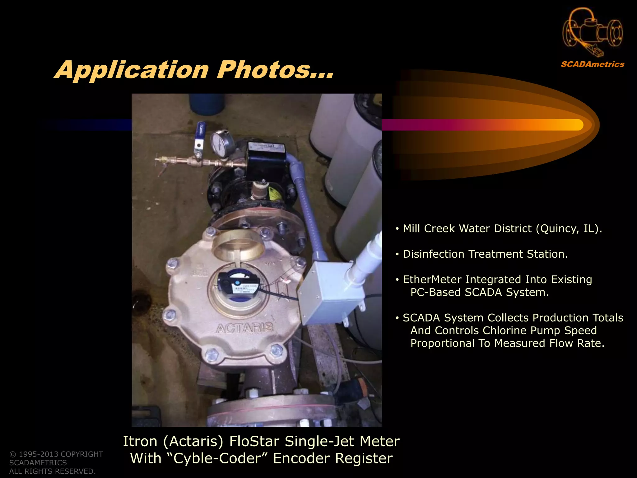 © 1995-2013 COPYRIGHT
SCADAMETRICS
ALL RIGHTS RESERVED.
Application Photos…
Itron (Actaris) FloStar Single-Jet Meter
With “Cyble-Coder” Encoder Register
• Mill Creek Water District (Quincy, IL).
• Disinfection Treatment Station.
• EtherMeter Integrated Into Existing
PC-Based SCADA System.
• SCADA System Collects Production Totals
And Controls Chlorine Pump Speed
Proportional To Measured Flow Rate.
SCADAmetrics
 