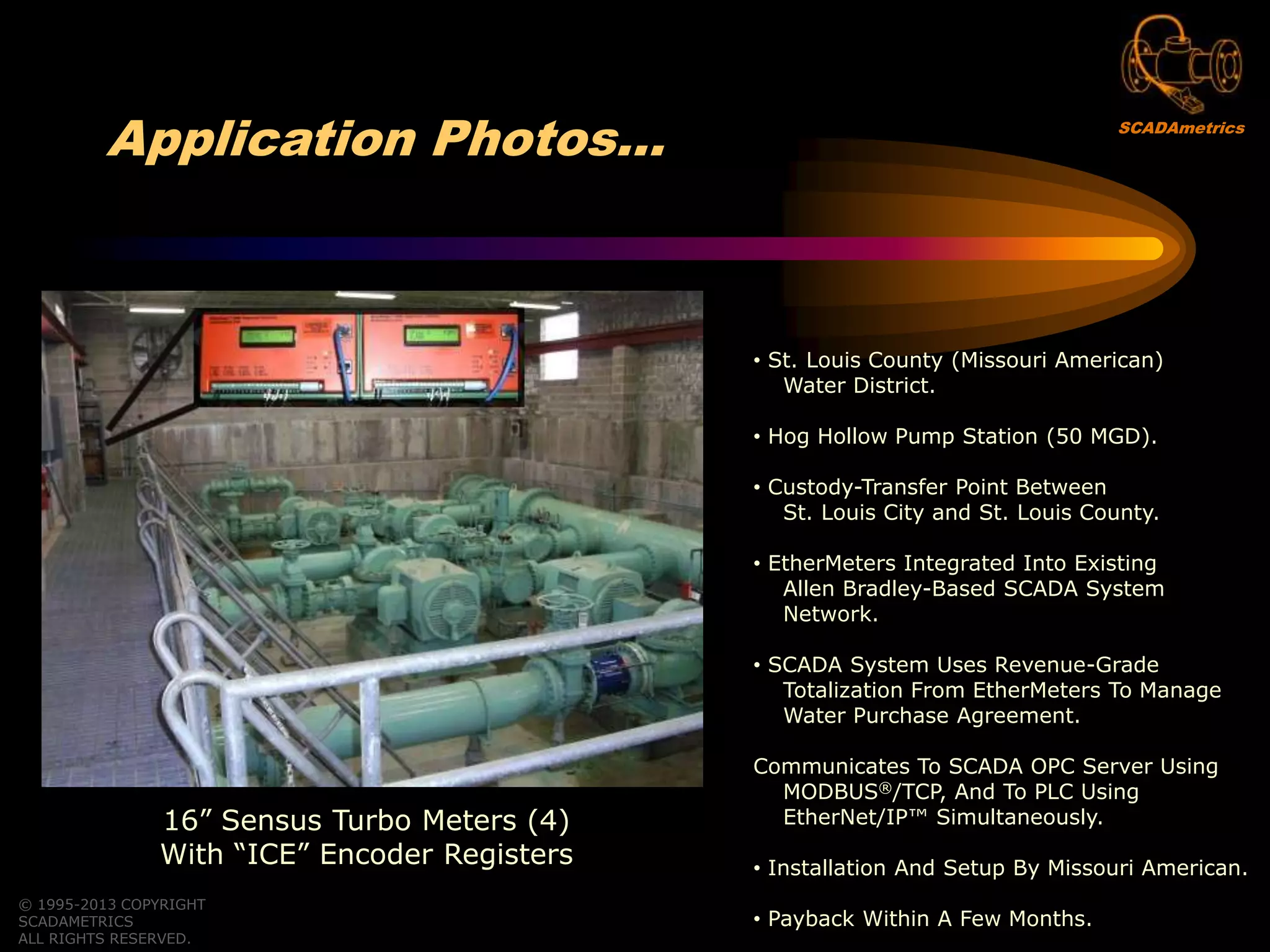 © 1995-2013 COPYRIGHT
SCADAMETRICS
ALL RIGHTS RESERVED.
Application Photos…
16” Sensus Turbo Meters (4)
With “ICE” Encoder Registers
• St. Louis County (Missouri American)
Water District.
• Hog Hollow Pump Station (50 MGD).
• Custody-Transfer Point Between
St. Louis City and St. Louis County.
• EtherMeters Integrated Into Existing
Allen Bradley-Based SCADA System
Network.
• SCADA System Uses Revenue-Grade
Totalization From EtherMeters To Manage
Water Purchase Agreement.
Communicates To SCADA OPC Server Using
MODBUS®/TCP, And To PLC Using
EtherNet/IP™ Simultaneously.
• Installation And Setup By Missouri American.
• Payback Within A Few Months.
SCADAmetrics
 