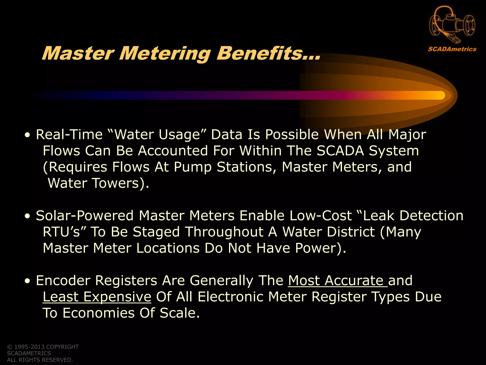 • Real-Time “Water Usage” Data Is Possible When All Major
Flows Can Be Accounted For Within The SCADA System
(Requires Flows At Pump Stations, Master Meters, and
Water Towers).
• Solar-Powered Master Meters Enable Low-Cost “Leak Detection
RTU‟s” To Be Staged Throughout A Water District (Many
Master Meter Locations Do Not Have Power).
• Encoder Registers Are Generally The Most Accurate and
Least Expensive Of All Electronic Meter Register Types Due
To Economies Of Scale.
© 1995-2013 COPYRIGHT
SCADAMETRICS
ALL RIGHTS RESERVED.
Master Metering Benefits… SCADAmetrics
 