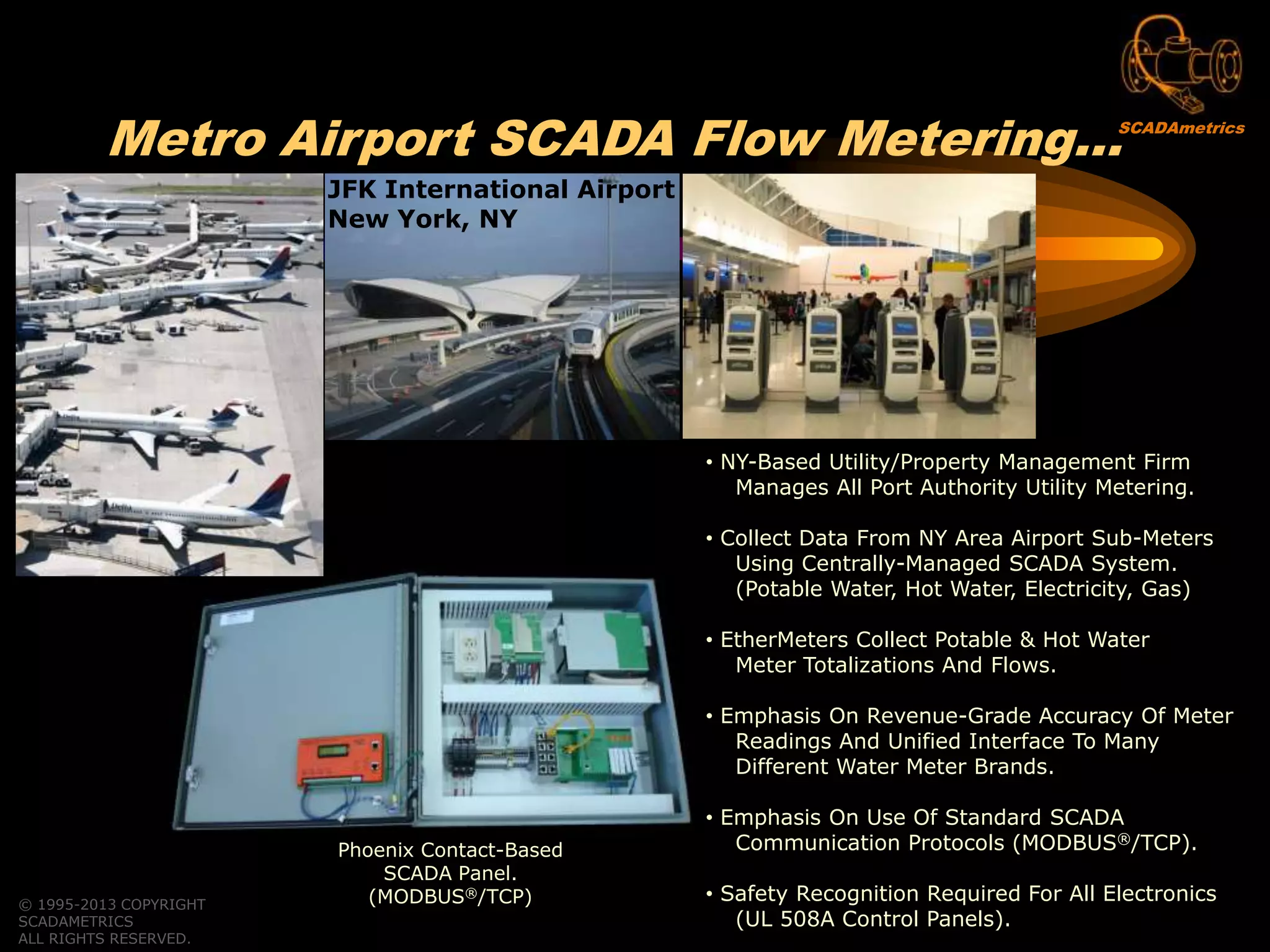 © 1995-2013 COPYRIGHT
SCADAMETRICS
ALL RIGHTS RESERVED.
Metro Airport SCADA Flow Metering…
• NY-Based Utility/Property Management Firm
Manages All Port Authority Utility Metering.
• Collect Data From NY Area Airport Sub-Meters
Using Centrally-Managed SCADA System.
(Potable Water, Hot Water, Electricity, Gas)
• EtherMeters Collect Potable & Hot Water
Meter Totalizations And Flows.
• Emphasis On Revenue-Grade Accuracy Of Meter
Readings And Unified Interface To Many
Different Water Meter Brands.
• Emphasis On Use Of Standard SCADA
Communication Protocols (MODBUS®/TCP).
• Safety Recognition Required For All Electronics
(UL 508A Control Panels).
Phoenix Contact-Based
SCADA Panel.
(MODBUS®/TCP)
JFK International Airport
New York, NY
SCADAmetrics
 