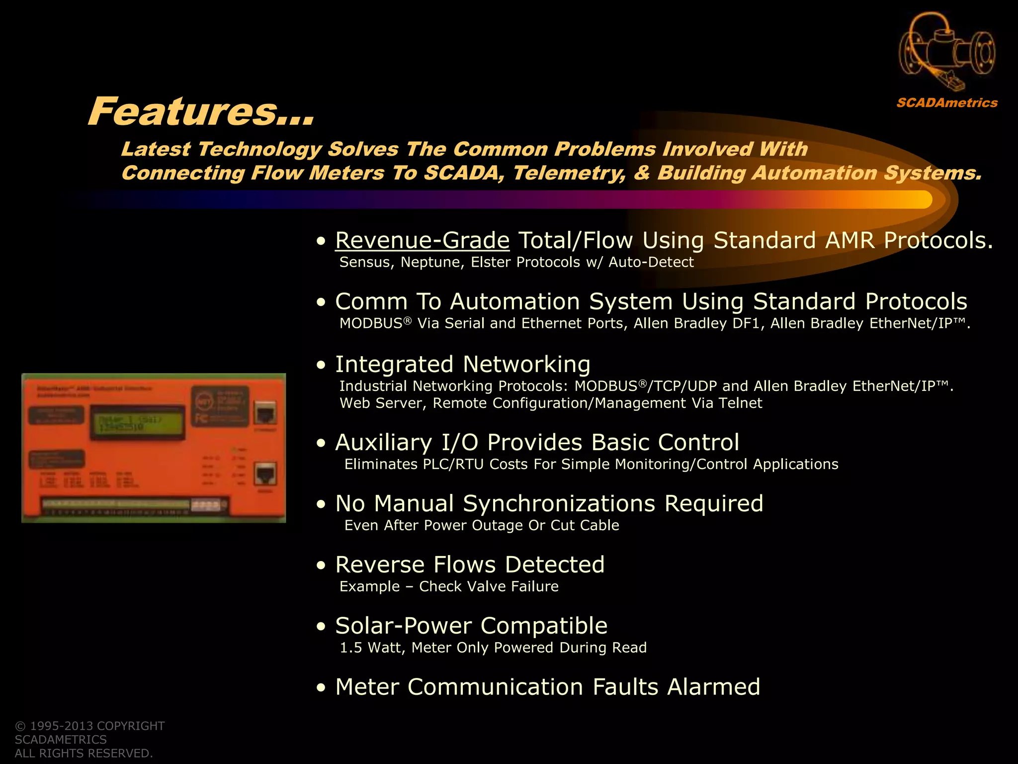 Latest Technology Solves The Common Problems Involved With
Connecting Flow Meters To SCADA, Telemetry, & Building Automation Systems.
• Revenue-Grade Total/Flow Using Standard AMR Protocols.
Sensus, Neptune, Elster Protocols w/ Auto-Detect
• Comm To Automation System Using Standard Protocols
MODBUS® Via Serial and Ethernet Ports, Allen Bradley DF1, Allen Bradley EtherNet/IP™.
• Integrated Networking
Industrial Networking Protocols: MODBUS®/TCP/UDP and Allen Bradley EtherNet/IP™.
Web Server, Remote Configuration/Management Via Telnet
• Auxiliary I/O Provides Basic Control
Eliminates PLC/RTU Costs For Simple Monitoring/Control Applications
• No Manual Synchronizations Required
Even After Power Outage Or Cut Cable
• Reverse Flows Detected
Example – Check Valve Failure
• Solar-Power Compatible
1.5 Watt, Meter Only Powered During Read
• Meter Communication Faults Alarmed
© 1995-2013 COPYRIGHT
SCADAMETRICS
ALL RIGHTS RESERVED.
Features… SCADAmetrics
 