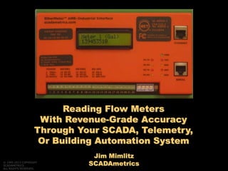 Jim Mimlitz
SCADAmetrics
Reading Flow Meters
With Revenue-Grade Accuracy
Through Your SCADA, Telemetry,
Or Building Automation System
© 1995-2013 COPYRIGHT
SCADAMETRICS
ALL RIGHTS RESERVED.
 