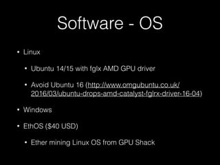 Software - OS
• Linux
• Ubuntu 14/15 with fglx AMD GPU driver
• Avoid Ubuntu 16 (http://www.omgubuntu.co.uk/
2016/03/ubuntu-drops-amd-catalyst-fglrx-driver-16-04)
• Windows
• EthOS ($40 USD)
• Ether mining Linux OS from GPU Shack
 