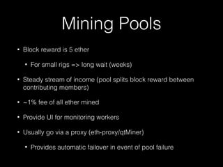Mining Pools
• Block reward is 5 ether
• For small rigs => long wait (weeks)
• Steady stream of income (pool splits block reward between
contributing members)
• ~1% fee of all ether mined
• Provide UI for monitoring workers
• Usually go via a proxy (eth-proxy/qtMiner)
• Provides automatic failover in event of pool failure
 