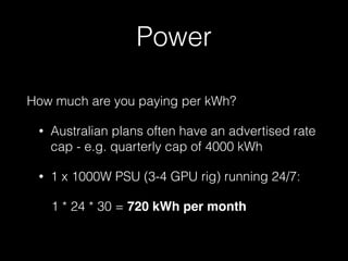 Power
How much are you paying per kWh?
• Australian plans often have an advertised rate
cap - e.g. quarterly cap of 4000 kWh
• 1 x 1000W PSU (3-4 GPU rig) running 24/7:
1 * 24 * 30 = 720 kWh per month
 