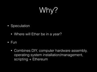 Why?
• Speculation
• Where will Ether be in a year?
• Fun
• Combines DIY, computer hardware assembly,
operating system installation/management,
scripting + Ethereum
 