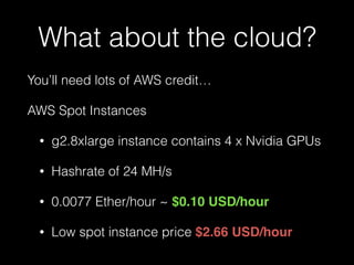 What about the cloud?
You’ll need lots of AWS credit…
AWS Spot Instances
• g2.8xlarge instance contains 4 x Nvidia GPUs
• Hashrate of 24 MH/s
• 0.0077 Ether/hour ~ $0.10 USD/hour
• Low spot instance price $2.66 USD/hour
 