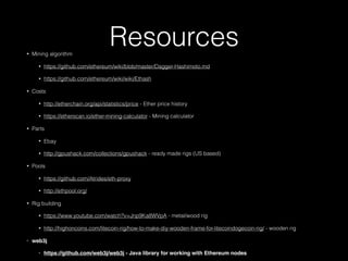 Resources• Mining algorithm
• https://github.com/ethereum/wiki/blob/master/Dagger-Hashimoto.md
• https://github.com/ethereum/wiki/wiki/Ethash
• Costs
• http://etherchain.org/api/statistics/price - Ether price history
• https://etherscan.io/ether-mining-calculator - Mining calculator
• Parts
• Ebay
• http://gpushack.com/collections/gpushack - ready made rigs (US based)
• Pools
• https://github.com/Atrides/eth-proxy
• http://ethpool.org/
• Rig building
• https://www.youtube.com/watch?v=Jnp9Ka8WVpA - metal/wood rig
• http://highoncoins.com/litecoin-rig/how-to-make-diy-wooden-frame-for-litecoindogecoin-rig/ - wooden rig
• web3j
• https://github.com/web3j/web3j - Java library for working with Ethereum nodes
 